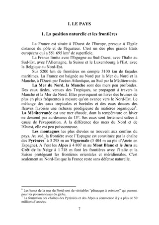 I. LE PAYS

              1. La position naturelle et les frontières

      La France est située à l'Ouest de l'Europe, presque à l'égale
distance du pôle et de l'équateur. C'est un des plus grands Etats
européens qui a 551 695 km2 de superficie.
      La France limite avec l'Espagne au Sud-Ouest, avec l'Italie au
Sud-Est, avec l'Allemagne, la Suisse et le Luxembourg à l'Est, avec
la Belgique au Nord-Est.
      Sur 5200 km de frontières on compte 3100 km de façades
maritimes. La France est baignée au Nord par la Mer du Nord et la
Manche, à l'Ouest par l'océan Atlantique, au Sud par la Méditerranée.
      La Mer du Nord, la Manche sont des mers peu profondes.
Des eaux tièdes, venues des Tropiques, se propagent à travers la
Manche et la Mer du Nord. Elles provoquent en hiver des brumes de
plus en plus fréquentes à mesure qu’on avance vers le Nord-Est. Le
mélange des eaux tropicales et boréales et des eaux douces des
fleuves favorise une richesse prodigieuse de matières organiques6.
La Méditerranée est une mer chaude, dont la température en hiver
ne descend pas au-dessous de 13°. Ses eaux sont fortement salées à
cause de l'évaporation. À la différence des mers du Nord et de
l'Ouest, elle est peu poissonneuse.
      Les montagnes les plus élevées se trouvent aux confins du
pays. Au sud, la frontière avec l’Espagne est constituée par la chaîne
des Pyrénées7 à 3 298 m au Vignemale (3 404 m au pic d’Aneto en
Espagne). A l’est les Alpes à 4 807 m au Mont Blanc et le Jura au
Crêt de la Neige à 1 718 m font les frontières avec l’Italie et la
Suisse protégeant les frontières orientales et méridionales. C'est
seulement au Nord-Est que la France reste sans défense naturelle.




6
  Les bancs de la mer du Nord sont de véritables “pâturages à poissons” qui passent
pour les poissonneuses du globe.
7
  La formation des chaînes des Pyrénées et des Alpes a commencé il y a plus de 50
millions d’années.

                                        7
 