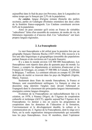 aujourd'hui dans le Sud du pays (en Provence, dans le Languedoc) en
même temps que le français par 2,5% de la population;
        Le catalan, langue d'origine romane (branche des parlers
occitans), parlée en Catalogne (Pyrénées orientales) des deux côtés
de la frontière franco-espagnole. Les Catalans constituent environ
0,4% de la population.
        Ainsi on peut constater qu'il existe en France de véritables
“subcultures” faites d'un ensemble de coutumes, de modes de vie, de
littératures régionales et d’œuvres d'art. Ces “subcultures” ont leurs
propres langues régionales.


                       2. La francophonie

       Le mot francophonie a été utilisé pour la première fois par un
géographe français Onésime Reclus (1837-1916). Elle recouvre à la
fois une idée linguistique et géographique (ensemble des populations
parlant français et des territoires où l´on parle français).
       Il y a dans le monde environ 124 500 000 francophones. Les
francophones sont répartis dans plus de quarante pays du monde. La
France, y compris les départements et territoires d'outre-mer et les
Français de l'étranger, en compte 57 500 000; le Canada, 8 millions;
la Belgique, 7 millions. Le continent africain en compte 42 250 000
dont plus de moitié se trouvent dans les pays du Maghreb (Algérie,
Maroc, Tunisie).
       Seulement deux Etats du monde francophone, la France et
Monaco, sont essentiellement unilingues. Le français se situe au
deuxième rang (derrière l'anglais mais devant l'allemand et
l'espagnol) dans le classement des principales langues internationales
enseignées comme langues étrangères.
       Evolution de la Francophonie est indissolublement liée à la
création, en 1970, à Niamey (Niger), de l’Agence de coopération
culturelle et technique (ACCT), appelée aujourd’hui l’Agence de la
Francophonie. Ce dernier a mis en oeuvre les programmes de
coopération dans les domaines de l’éducation et la formation,
l’environnement et le développement durable, la culture et la
communication etc. L’Agence de la Francophonie, dont le siège est à
Paris, est la seule organisation intergouvernementale qui rassemble
tous les pays francophones. Avec 41 membres, étant l’opérateur

                                 79
 