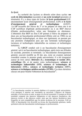 Le lycée
         La scolarité des lycéens se déroule selon deux cycles: un
cycle de détermination (seconde) et un cycle terminal (première et
terminale). Il y a deux types de lycées: le lycée professionnel (LP,
anciennement lycée d'enseignement professionnel, LEP) et le lycée
d'enseignement        général        et    technologique      (LEGT).
 Le LP accueille des élèves de 3e et les prépare en deux ans à un
CAP (certificat d'aptitude professionnelle) ou à un BEP (brevet
d'études professionnelles), selon une formation en alternance.
L'obtention d'un BEP ou d'un CAP permet à l'élève de préparer en
deux ans un baccalauréat professionnel (filière créé en 1986) ou un
baccalauréat technologique, en deux ans également, en passant par
une première d'adaptation puis par une terminale technologique
(sciences et technologies industrielles ou sciences et technologies
tertiaires).
         Le LEGT conduit soit à un baccalauréat d'enseignement
général, soit à un baccalauréat technologique, après trois ans d'études
en seconde, première et terminale. Le baccalauréat d'enseignement
général, souvent modifié au fil des ans, reste un examen national
considéré comme le premier grade universitaire; il a été réorganisé
autour de trois séries: littéraire (L), économique et sociale (ES),
scientifique (S), et de quatre voies technologiques: sciences et
technologies industrielles (STI), sciences et technologies de
laboratoire (STL), sciences et technologies tertiaires (STT),
sciences et techniques médico-sociales (STMS). Ces deux dernières
classes ont pour finalité l'obtention du baccalauréat41.




41
   Le baccalauréat constitue le premier diplôme et le premier grade universitaires.
C'est pourquoi il autorise une inscription en université. L'épreuve de français
anticipée, à la fois écrite et orale, se passe à la fin de la première. L'examen en fin de
terminale comporte des épreuves obligatoires et des épreuves facultatives, des
épreuves écrites et des épreuves orales, ainsi que des options facultatives pour
lesquelles ne sont comptabilisés que les points au-dessus de la moyenne. Créé en
1808, le baccalauréat s'est diversifié au niveau des baccalauréats généraux, tandis
qu'étaient créés des baccalauréats technologiques et professionnels.

                                           82
 