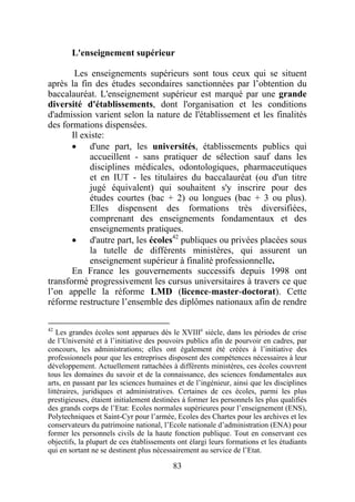 L'enseignement supérieur

        Les enseignements supérieurs sont tous ceux qui se situent
après la fin des études secondaires sanctionnées par l’obtention du
baccalauréat. L'enseignement supérieur est marqué par une grande
diversité d'établissements, dont l'organisation et les conditions
d'admission varient selon la nature de l'établissement et les finalités
des formations dispensées.
       Il existe:
       • d'une part, les universités, établissements publics qui
            accueillent - sans pratiquer de sélection sauf dans les
            disciplines médicales, odontologiques, pharmaceutiques
            et en IUT - les titulaires du baccalauréat (ou d'un titre
            jugé équivalent) qui souhaitent s'y inscrire pour des
            études courtes (bac + 2) ou longues (bac + 3 ou plus).
            Elles dispensent des formations très diversifiées,
            comprenant des enseignements fondamentaux et des
            enseignements pratiques.
       • d'autre part, les écoles42 publiques ou privées placées sous
            la tutelle de différents ministères, qui assurent un
            enseignement supérieur à finalité professionnelle.
       En France les gouvernements successifs depuis 1998 ont
transformé progressivement les cursus universitaires à travers ce que
l’on appelle la réforme LMD (licence-master-doctorat). Cette
réforme restructure l’ensemble des diplômes nationaux afin de rendre

42
    Les grandes écoles sont apparues dès le XVIIIe siècle, dans les périodes de crise
de l’Université et à l’initiative des pouvoirs publics afin de pourvoir en cadres, par
concours, les administrations; elles ont également été créées à l’initiative des
professionnels pour que les entreprises disposent des compétences nécessaires à leur
développement. Actuellement rattachées à différents ministères, ces écoles couvrent
tous les domaines du savoir et de la connaissance, des sciences fondamentales aux
arts, en passant par les sciences humaines et de l’ingénieur, ainsi que les disciplines
littéraires, juridiques et administratives. Certaines de ces écoles, parmi les plus
prestigieuses, étaient initialement destinées à former les personnels les plus qualifiés
des grands corps de l’Etat: Ecoles normales supérieures pour l’enseignement (ENS),
Polytechniques et Saint-Cyr pour l’armée, Ecoles des Chartes pour les archives et les
conservateurs du patrimoine national, l’Ecole nationale d’administration (ENA) pour
former les personnels civils de la haute fonction publique. Tout en conservant ces
objectifs, la plupart de ces établissements ont élargi leurs formations et les étudiants
qui en sortant ne se destinent plus nécessairement au service de l’Etat.

                                          83
 