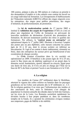 100 centres, prépare à plus de 300 métiers et s’adresse en priorité à
des demandeurs d’emploi et à des salariés sous contrat de travail ou
en congé individuel de formation. Les Groupements d’établissements
de l’Education nationale (GRETA) offrent des stages négociés avec
les entreprises, des stages pour publics prioritaires, des stages
d’initiation, de perfectionnement, de promotion.

         La loi de modernisation sociale du 17 janvier 2002 a
institué la validation des acquis de l’expérience (VAE) et a mis en
place une régulation de l’offre de formation en prévoyant de
nouvelles modalités de déclaration d’activité des prestataires de
formation. Ils doivent notamment justifier des titres et qualités des
formateurs. Par ailleurs, le "contrat jeune en entreprise" est
opérationnel depuis le 1er juillet 2002. Destinée à favoriser l’emploi
des jeunes pas ou peu diplômés, cette mesure concerne les jeunes
âgés de 16 à 22 ans, dont le niveau scolaire est inférieur au
baccalauréat. Il s’agit d’un contrat à durée indéterminé, rémunéré au
Smic, dans des entreprises du secteur privé qui bénéficieront d’une
exonération de charges sociales.
        Le Civis (contrat d’insertion dans la vie sociale) est
opérationnel en 2004. Il bénéficie à des jeunes âgés de 18 à 25 ans,
ayant le Bac (mais pas de diplôme supérieur) et un projet dans le
domaine social, humanitaire, sportif, éducatif ou citoyen. Signé pour
une durée de trois ans, le Civis est pris en charge par l’État sur la
base de 80 % du Smic et permet l’accès à une formation et à la VAE.


                           4. La religion

         Les menhirs de Carnac (IVe millénaire) dans le Morbihan,
attestent la vigueur des cultes solaires ou lunaires dans les paysages
grandioses où les Celtes sont présents dès le IIe millénaire av. J.-C.
De la religion gauloise il ne reste que l’infrastructure des tombes et
des sanctuaires de bois, mais la littérature s’est chargée de
populariser la réunion annuelle des druides dans la forêt des Garnues,
sur les rives de la Loire. Les Romains assimilent rapidement les
divinités locales à leur propre panthéon et, dans les nombreux
temples de la Gaule, ils y ajoutent les cérémonies civiques rendues
aux empereurs, gages de fidélité et de stabilité.

                                 86
 