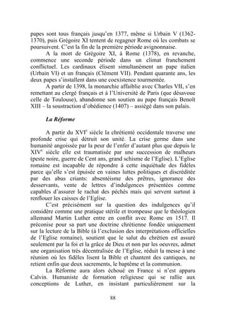 papes sont tous français jusqu’en 1377, même si Urbain V (1362-
1370), puis Grégoire XI tentent de regagner Rome où les combats se
poursuivent. C’est la fin de la première période avignonnaise.
       A la mort de Grégoire XI, à Rome (1378), en revanche,
commence une seconde période dans un climat franchement
conflictuel. Les cardinaux élisent simultanément un pape italien
(Urbain VI) et un français (Clément VII). Pendant quarante ans, les
deux papes s’installent dans une coexistence tourmentée.
       A partir de 1398, la monarchie affaiblie avec Charles VII, s’en
remettant au clergé français et à l’Université de Paris (que désavoue
celle de Toulouse), abandonne son soutien au pape français Benoît
XIII – la soustraction d’obédience (1407) – assiégé dans son palais.

      La Réforme

       A partir du XVIe siècle la chrétienté occidentale traverse une
profonde crise qui détruit son unité. La crise germe dans une
humanité angoissée par la peur de l’enfer d’autant plus que depuis le
XIVe siècle elle est traumatisée par une succession de malheurs
(peste noire, guerre de Cent ans, grand schisme de l’Eglise). L’Eglise
romaine est incapable de répondre à cette inquiétude des fidèles
parce qu’elle s’est épuisée en vaines luttes politiques et discréditée
par des abus criants: absentéisme des prêtres, ignorance des
desservants, vente de lettres d’indulgences présentées comme
capables d’assurer le rachat des péchés mais qui servent surtout à
renflouer les caisses de l’Eglise.
       C’est précisément sur la question des indulgences qu’il
considère comme une pratique stérile et trompeuse que le théologien
allemand Martin Luther entre en conflit avec Rome en 1517. Il
préconise pour sa part une doctrine chrétienne fondée uniquement
sur la lecture de la Bible (à l’exclusion des interprétations officielles
de l’Eglise romaine), soutient que le salut du chrétien est assuré
seulement par la foi et la grâce de Dieu et non par les oeuvres, admet
une organisation très décentralisée de l’Eglise, réduit la messe à une
réunion où les fidèles lisent la Bible et chantent des cantiques, ne
retient enfin que deux sacrements, le baptême et la communion.
       La Réforme aura alors échoué en France si n’est apparu
Calvin. Humaniste de formation religieuse qui se rallie aux
conceptions de Luther, en insistant particulièrement sur la

                                   88
 