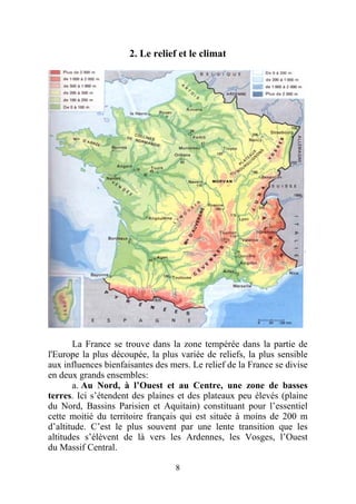 2. Le relief et le climat




       La France se trouve dans la zone tempérée dans la partie de
l'Europe la plus découpée, la plus variée de reliefs, la plus sensible
aux influences bienfaisantes des mers. Le relief de la France se divise
en deux grands ensembles:
       a. Au Nord, à l’Ouest et au Centre, une zone de basses
terres. Ici s’étendent des plaines et des plateaux peu élevés (plaine
du Nord, Bassins Parisien et Aquitain) constituant pour l’essentiel
cette moitié du territoire français qui est située à moins de 200 m
d’altitude. C’est le plus souvent par une lente transition que les
altitudes s’élèvent de là vers les Ardennes, les Vosges, l’Ouest
du Massif Central.

                                  8
 