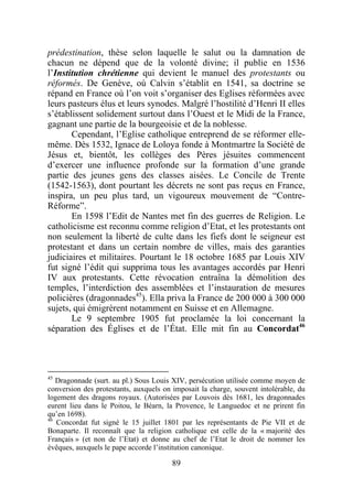 prédestination, thèse selon laquelle le salut ou la damnation de
chacun ne dépend que de la volonté divine; il publie en 1536
l’Institution chrétienne qui devient le manuel des protestants ou
réformés. De Genève, où Calvin s’établit en 1541, sa doctrine se
répand en France où l’on voit s’organiser des Eglises réformées avec
leurs pasteurs élus et leurs synodes. Malgré l’hostilité d’Henri II elles
s’établissent solidement surtout dans l’Ouest et le Midi de la France,
gagnant une partie de la bourgeoisie et de la noblesse.
       Cependant, l’Eglise catholique entreprend de se réformer elle-
même. Dès 1532, Ignace de Loloya fonde à Montmartre la Société de
Jésus et, bientôt, les collèges des Pères jésuites commencent
d’exercer une influence profonde sur la formation d’une grande
partie des jeunes gens des classes aisées. Le Concile de Trente
(1542-1563), dont pourtant les décrets ne sont pas reçus en France,
inspira, un peu plus tard, un vigoureux mouvement de “Contre-
Réforme”.
       En 1598 l’Edit de Nantes met fin des guerres de Religion. Le
catholicisme est reconnu comme religion d’Etat, et les protestants ont
non seulement la liberté de culte dans les fiefs dont le seigneur est
protestant et dans un certain nombre de villes, mais des garanties
judiciaires et militaires. Pourtant le 18 octobre 1685 par Louis XIV
fut signé l’édit qui supprima tous les avantages accordés par Henri
IV aux protestants. Cette révocation entraîna la démolition des
temples, l’interdiction des assemblées et l’instauration de mesures
policières (dragonnades45). Ella priva la France de 200 000 à 300 000
sujets, qui émigrèrent notamment en Suisse et en Allemagne.
       Le 9 septembre 1905 fut proclamée la loi concernant la
séparation des Églises et de l’État. Elle mit fin au Concordat46




45
   Dragonnade (surt. au pl.) Sous Louis XIV, persécution utilisée comme moyen de
conversion des protestants, auxquels on imposait la charge, souvent intolérable, du
logement des dragons royaux. (Autorisées par Louvois dès 1681, les dragonnades
eurent lieu dans le Poitou, le Béarn, la Provence, le Languedoc et ne prirent fin
qu’en 1698).
46
   Concordat fut signé le 15 juillet 1801 par les représentants de Pie VII et de
Bonaparte. Il reconnaît que la religion catholique est celle de la « majorité des
Français » (et non de l’Etat) et donne au chef de l’Etat le droit de nommer les
évêques, auxquels le pape accorde l’institution canonique.

                                        89
 