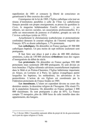napoléonien de 1801 et consacre la liberté de conscience en
garantissant le libre exercice des cultes47.
       Conséquence de la loi de 1905, l’Eglise catholique créa tout un
réseau d’institutions parallèles à celle de l’Etat. Le catholicisme
français possède son propre enseignement, sa presse (le quotidien la
Croix, le magazine hebdomadaire Famille chrétienne …), ses
éditeurs, ses œuvres sociales, ses associations professionnelles. Il a
enfin ses mouvements de jeunesse et d’adultes, groupés au sein de
l’Action catholique (créée en 1931).
       Actuellement le christianisme (catholicisme et protestantisme
confondus) demeure le courant religieux de l’énorme majorité des
Français: 82% se disent catholiques, 1,7% protestants.
       Les catholiques. On dénombre en France quelque 45 500 000
catholiques baptisés. Un peu moins de sept millions seulement sont
pratiquants.
       Il faut faire une place à part à plus de 400 000 chrétiens
arméniens, à plus de 150 000 chrétiens orthodoxes issus des vagues
d’immigrations du début du siècle.
       Les protestants. On dénombre en France quelque 950 000
protestants mais seulement 200 000 pratiquants. Ils sont divisés en
trois branches: l’Eglise réformée calviniste essentiellement implantée
dans le Midi et en Poitou-Charentes; l’Eglise luthérienne importante
en Alsace, en Lorraine et à Paris; les églises évangéliques parmi
lesquelles les baptistes, les méthodistes, les adventistes et les
pentecôtistes. L’action de ces Églises est coordonnée par la
Fédération protestante de France fondée en 1905.
       Les musulmans. L’islam est cependant devenu au cours des
dernières années, la deuxième religion de l’hexagone. Elle réunit 5%
de la population française. On dénombre en France quelque 2 800
000 musulmans. Ils sont pratiquants à plus de 85%. La France
compte 72 mosquées, plus de 1000 lieux de culte installés dans des
appartements, des hangars.




47
  Le 3 février 2004, l’Assemblée nationale débat du projet de loi du gouvernement
sur le port de signes religieux à l’école.


                                       90
 
