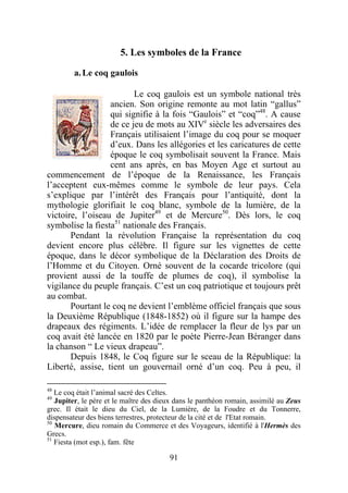 5. Les symboles de la France

         a. Le coq gaulois

                         Le coq gaulois est un symbole national très
                  ancien. Son origine remonte au mot latin “gallus”
                  qui signifie à la fois “Gaulois” et “coq”48. A cause
                  de ce jeu de mots au XIVe siècle les adversaires des
                  Français utilisaient l’image du coq pour se moquer
                  d’eux. Dans les allégories et les caricatures de cette
                  époque le coq symbolisait souvent la France. Mais
                  cent ans après, en bas Moyen Age et surtout au
commencement de l’époque de la Renaissance, les Français
l’acceptent eux-mêmes comme le symbole de leur pays. Cela
s’explique par l’intérêt des Français pour l’antiquité, dont la
mythologie glorifiait le coq blanc, symbole de la lumière, de la
victoire, l’oiseau de Jupiter49 et de Mercure50. Dès lors, le coq
symbolise la fiesta51 nationale des Français.
       Pendant la révolution Française la représentation du coq
devient encore plus célèbre. Il figure sur les vignettes de cette
époque, dans le décor symbolique de la Déclaration des Droits de
l’Homme et du Citoyen. Orné souvent de la cocarde tricolore (qui
provient aussi de la touffe de plumes de coq), il symbolise la
vigilance du peuple français. C’est un coq patriotique et toujours prêt
au combat.
       Pourtant le coq ne devient l’emblème officiel français que sous
la Deuxième République (1848-1852) où il figure sur la hampe des
drapeaux des régiments. L’idée de remplacer la fleur de lys par un
coq avait été lancée en 1820 par le poète Pierre-Jean Béranger dans
la chanson “ Le vieux drapeau”.
       Depuis 1848, le Coq figure sur le sceau de la République: la
Liberté, assise, tient un gouvernail orné d’un coq. Peu à peu, il

48
   Le coq était l’animal sacré des Celtes.
49
   Jupiter, le père et le maître des dieux dans le panthéon romain, assimilé au Zeus
grec. Il était le dieu du Ciel, de la Lumière, de la Foudre et du Tonnerre,
dispensateur des biens terrestres, protecteur de la cité et de l'Etat romain.
50
   Mercure, dieu romain du Commerce et des Voyageurs, identifié à l'Hermès des
Grecs.
51
   Fiesta (mot esp.), fam. fête

                                        91
 