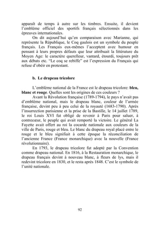 apparaît de temps à autre sur les timbres. Ensuite, il devient
l’emblème officiel des sportifs français sélectionnés dans les
épreuves internationales.
       On dit aujourd’hui qu’en comparaison avec Marianne, qui
représente la République, le Coq gaulois est un symbole du peuple
français. Les Français eux-mêmes l’acceptent avec humour en
pensant à leurs propres défauts que leur attribuait la littérature du
Moyen Age: le caractère querelleur, vantard, étourdi, toujours prêt
aux débats etc. “Le coq se rebiffe” est l’expression du Français qui
refuse d’obéir en protestant.


      b. Le drapeau tricolore

       L’emblème national de la France est le drapeau tricolore: bleu,
blanc et rouge. Quelles sont les origines de ces couleurs ?
       Avant la Révolution française (1789-1794), le pays n’avait pas
d’emblème national, mais le drapeau blanc, couleur de l’armée
française, devint peu à peu celui de la royauté (1683-1790). Après
l’insurrection parisienne et la prise de la Bastille, le 14 juillet 1789,
le roi Louis XVI fut obligé de revenir à Paris pour saluer, à
contrecœur, le peuple qui avait remporté la victoire. Le général La
Fayette avait offert au roi la cocarde nationale aux couleurs de la
ville de Paris, rouge et bleu. Le blanc du drapeau royal placé entre le
rouge et le bleu signifiait à cette époque la réconciliation de
l’ancienne France (France monarchique) avec la nouvelle (France
révolutionnaire).
       En 1793, le drapeau tricolore fut adopté par la Convention
comme drapeau national. En 1816, à la Restauration monarchique, le
drapeau français devint à nouveau blanc, à fleurs de lys, mais il
redevint tricolore en 1830, et le resta après 1848. C’est le symbole de
l’unité nationale.




                                   92
 