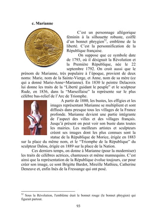 c. Marianne

                                     C’est un personnage allégorique
                              féminin à la silhouette robuste, coiffé
                              d’un bonnet phrygien52, emblème de la
                              liberté. C’est la personnification de la
                              République française.
                                      On suppose que ce symbole date
                              de 1793, où il désignait la Révolution et
                              la Première République, née le 22
                              septembre 1792. On croit aussi que le
prénom de Marianne, très populaire à l’époque, provient de deux
noms: Marie, nom de la Sainte-Vierge, et Anne, nom de sa mère (ce
qui a donné Marie-Anne=Marianne). En 1830 le peintre Delacroix
lui donne les traits de la “Liberté guidant le peuple” et le sculpteur
Rude, en 1836, dans la “Marseillaise” la représente sur le plus
célèbre bas-relief de l’Arc de Triomphe.
                          A partir de 1880, les bustes, les effigies et les
                   images représentant Marianne se multiplient et sont
                   diffusés dans presque tous les villages de la France
                   profonde. Marianne devient une partie intégrante
                   de l’aspect des villes et des villages français.
                   Jusqu’à présent on peut voir son buste dans toutes
                   les mairies. Les meilleurs artistes et sculpteurs
                   créent ses images dont les plus connues sont la
                   statue de la République de Morice, érigée en 1883
sur la place du même nom, et le “Triomphe de la République” du
sculpteur Dalou, érigée en 1889 sur la place de la Nation.
       Ces derniers temps, on donne à Marianne (pour la moderniser)
les traits de célèbres actrices, chanteuses et même mannequins. C’est
ainsi que la représentation de la République évolue toujours, car pour
créer son image, ce sont Brigitte Bardot, Mireille Mathieu, Catherine
Deneuve et, enfin Inès de la Fressange qui ont posé.




52
   Sous la Révolution, l'emblème était le bonnet rouge (le bonnet phrygien) qui
figurait partout.

                                      93
 