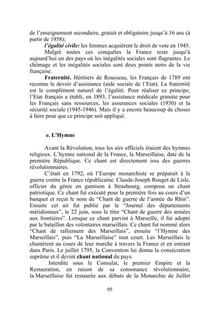 de l’enseignement secondaire, gratuit et obligatoire jusqu’à 16 ans (à
partir de 1958);
       l’égalité civile: les femmes acquièrent le droit de vote en 1945.
       Malgré toutes ces conquêtes la France reste jusqu’à
aujourd’hui un des pays où les inégalités sociales sont flagrantes. Le
chômage et les inégalités sociales sont deux points noirs de la vie
française.
       Fraternité. Héritiers de Rousseau, les Français de 1789 ont
reconnu le devoir d’assistance (aide sociale de l’Etat). La fraternité
est le complément naturel de l’égalité. Pour réaliser ce principe,
l’Etat français a établi, en 1893, l’assistance médicale gratuite pour
les Français sans ressources, les assurances sociales (1930) et la
sécurité sociale (1945-1946). Mais il y a encore beaucoup de choses
à faire pour que ce principe soit appliqué.


       e. L'Hymne

       Avant la Révolution, tous les airs officiels étaient des hymnes
religieux. L’hymne national de la France, la Marseillaise, date de la
première République. Ce chant est directement issu des guerres
révolutionnaires.
       C’était en 1792, où l’Europe monarchiste se préparait à la
guerre contre la France républicaine. Claude-Joseph Rouget de Lisle,
officier du génie en garnison à Strasbourg, composa un chant
patriotique. Ce chant fut exécuté pour la première fois au cours d’un
banquet et reçut le nom de “Chant de guerre de l’armée du Rhin”.
Ensuite cet air fut publié par le “Journal des départements
méridionaux”, le 22 juin, sous le titre “Chant de guerre des armées
aux frontières”. Lorsque ce chant parvint à Marseille, il fut adopté
par le bataillon des volontaires marseillais. Ce chant fut nommé alors
“Chant de ralliement des Marseillais”, ensuite “l’Hymne des
Marseillais”, puis “La Marseillaise” tout court. Les Marseillais le
chantèrent au cours de leur marche à travers la France et en entrant
dans Paris. Le juillet 1795, la Convention lui donna la consécration
suprême et il devint chant national du pays.
         Interdite sous le Consulat, le premier Empire et la
Restauration, en raison de sa consonance révolutionnaire,
la Marseillaise fut restaurée aux débuts de la Monarchie de Juillet

                                  95
 