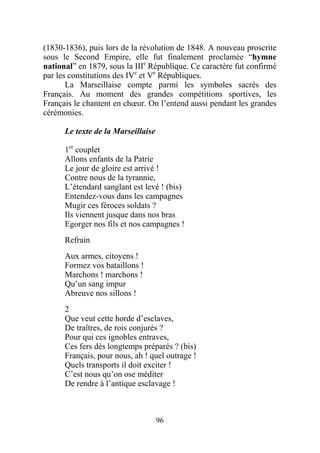 (1830-1836), puis lors de la révolution de 1848. A nouveau proscrite
sous le Second Empire, elle fut finalement proclamée “hymne
national” en 1879, sous la IIIe République. Ce caractère fut confirmé
par les constitutions des IVe et Ve Républiques.
       La Marseillaise compte parmi les symboles sacrés des
Français. Au moment des grandes compétitions sportives, les
Français le chantent en chœur. On l’entend aussi pendant les grandes
cérémonies.

      Le texte de la Marseillaise

      1er couplet
      Allons enfants de la Patrie
      Le jour de gloire est arrivé !
      Contre nous de la tyrannie,
      L’étendard sanglant est levé ! (bis)
      Entendez-vous dans les campagnes
      Mugir ces féroces soldats ?
      Ils viennent jusque dans nos bras
      Egorger nos fils et nos campagnes !
      Refrain
      Aux armes, citoyens !
      Formez vos bataillons !
      Marchons ! marchons !
      Qu’un sang impur
      Abreuve nos sillons !
      2
      Que veut cette horde d’esclaves,
      De traîtres, de rois conjurés ?
      Pour qui ces ignobles entraves,
      Ces fers dès longtemps préparés ? (bis)
      Français, pour nous, ah ! quel outrage !
      Quels transports il doit exciter !
      C’est nous qu’on ose méditer
      De rendre à l’antique esclavage !



                                    96
 