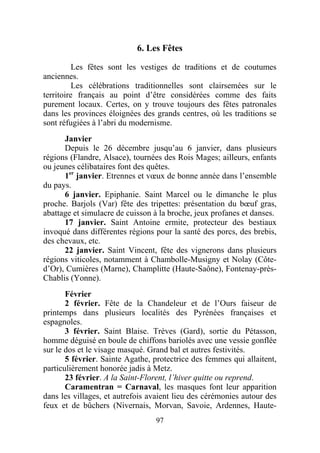 6. Les Fêtes

          Les fêtes sont les vestiges de traditions et de coutumes
anciennes.
          Les célébrations traditionnelles sont clairsemées sur le
territoire français au point d’être considérées comme des faits
purement locaux. Certes, on y trouve toujours des fêtes patronales
dans les provinces éloignées des grands centres, où les traditions se
sont réfugiées à l’abri du modernisme.
      Janvier
      Depuis le 26 décembre jusqu’au 6 janvier, dans plusieurs
régions (Flandre, Alsace), tournées des Rois Mages; ailleurs, enfants
ou jeunes célibataires font des quêtes.
      1er janvier. Etrennes et vœux de bonne année dans l’ensemble
du pays.
      6 janvier. Epiphanie. Saint Marcel ou le dimanche le plus
proche. Barjols (Var) fête des tripettes: présentation du bœuf gras,
abattage et simulacre de cuisson à la broche, jeux profanes et danses.
      17 janvier. Saint Antoine ermite, protecteur des bestiaux
invoqué dans différentes régions pour la santé des porcs, des brebis,
des chevaux, etc.
      22 janvier. Saint Vincent, fête des vignerons dans plusieurs
régions viticoles, notamment à Chambolle-Musigny et Nolay (Côte-
d’Or), Cumières (Marne), Champlitte (Haute-Saône), Fontenay-près-
Chablis (Yonne).
       Février
       2 février. Fête de la Chandeleur et de l’Ours faiseur de
printemps dans plusieurs localités des Pyrénées françaises et
espagnoles.
       3 février. Saint Blaise. Trèves (Gard), sortie du Pétasson,
homme déguisé en boule de chiffons bariolés avec une vessie gonflée
sur le dos et le visage masqué. Grand bal et autres festivités.
       5 février. Sainte Agathe, protectrice des femmes qui allaitent,
particulièrement honorée jadis à Metz.
       23 février. A la Saint-Florent, l’hiver quitte ou reprend.
       Caramentran = Carnaval, les masques font leur apparition
dans les villages, et autrefois avaient lieu des cérémonies autour des
feux et de bûchers (Nivernais, Morvan, Savoie, Ardennes, Haute-
                                 97
 