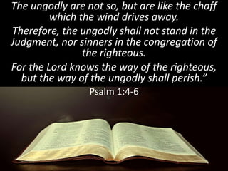 The ungodly are not so, but are like the chaff
which the wind drives away.
Therefore, the ungodly shall not stand in the
Judgment, nor sinners in the congregation of
the righteous.
For the Lord knows the way of the righteous,
but the way of the ungodly shall perish.”
Psalm 1:4-6
 