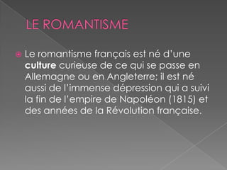  Le romantisme français est né d’une
culture curieuse de ce qui se passe en
Allemagne ou en Angleterre; il est né
aussi de l’immense dépression qui a suivi
la fin de l’empire de Napoléon (1815) et
des années de la Révolution française.
 