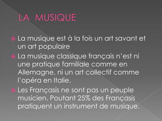  La musique est à la fois un art savant et
un art populaire
 La musique classique français n’est ni
une pratique familiale comme en
Allemagne, ni un art collectif comme
l’opéra en Italie.
 Les Françasis ne sont pas un peuple
musicien. Poutant 25% des Françasis
pratiquent un instrument de musique.
 