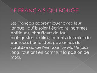 Les Français adorent jouer avec leur
langue : qu’ils soient écrivains, hommes
politiques, chauffeurs de taxi,
dialoguistes de films, enfants des cités de
banlieue, humoristes, passionnés de
Scrabble ou de l’emission Le Mot le plus
long, tous ont en commun la passion de
mots.
 