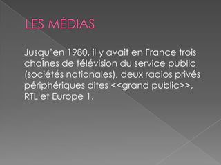 Jusqu’en 1980, il y avait en France trois
chaÎnes de télévision du service public
(sociétés nationales), deux radios privés
périphériques dites <<grand public>>,
RTL et Europe 1.
 
