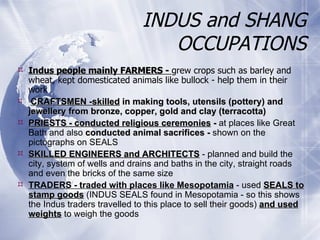 INDUS and SHANG OCCUPATIONS Indus people mainly FARMERS -  grew crops such as barley and wheat, kept domesticated animals like bullock - help them in their work  CRAFTSMEN -skilled  in making tools, utensils (pottery) and jewellery from bronze, copper, gold and clay (terracotta) PRIESTS - conducted religious ceremonies  -  at places like Great Bath and also  conducted animal sacrifices -  shown on the   pictographs on SEALS SKILLED ENGINEERS and ARCHITECTS  - planned and build the city, system of wells and drains and baths in the city, straight roads and even the bricks of the same size TRADERS - traded with places like Mesopotamia  - used  SEALS to stamp goods  (INDUS SEALS found in Mesopotamia - so this shows the Indus traders travelled to this place to sell their goods)  and used weights  to weigh the goods 