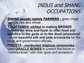 INDUS and SHANG OCCUPATIONS SHANG people mainly FARMERS -  grew crops such as rice and wheat  CRAFTSMEN -skilled  in making BRONZE vessels for wine and food-  to offer food and sacrifice to the gods or to the dead (ancestors) -  made  beautiful silk   and jade ornaments  for the kings and government officials. PRIESTS - conducted religious ceremonies  -  used  ORACLE BONES  to predict the future or “communicate” with their gods and ancestors 