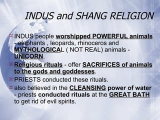 INDUS and SHANG RELIGION INDUS people  worshipped POWERFUL animals  - elephants , leopards, rhinoceros and  MYTHOLOGICA L ( NOT REAL) animals -  UNICORN .  Religious rituals  - offer  SACRIFICES of animals to the gods and goddesses .  PRIESTS conducted these rituals.  also believed in the  CLEANSING   power of water  - priests  conducted rituals  at the  GREAT BATH  to get rid of evil spirits. 