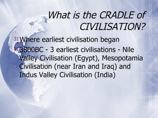 What is the CRADLE of CIVILISATION? Where earliest civilisation began 3800BC - 3 earliest civilisations - Nile Valley Civilisation (Egypt), Mesopotamia Civilisation (near Iran and Iraq) and Indus Valley Civilisation (India) 