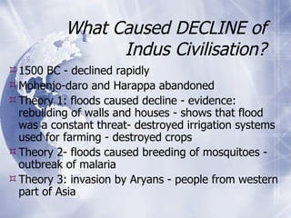 What Caused DECLINE of Indus Civilisation? 1500 BC - declined rapidly  Mohenjo-daro and Harappa abandoned Theory 1: floods caused decline - evidence: rebuilding of walls and houses - shows that flood was a constant threat- destroyed irrigation systems used for farming - destroyed crops Theory 2- floods caused breeding of mosquitoes - outbreak of malaria Theory 3: invasion by Aryans - people from western part of Asia 
