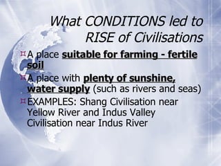 What CONDITIONS led to RISE of Civilisations A place  suitable for farming - fertile soil A place with  plenty of sunshine, water supply  (such as rivers and seas) EXAMPLES: Shang Civilisation near Yellow River and Indus Valley Civilisation near Indus River 