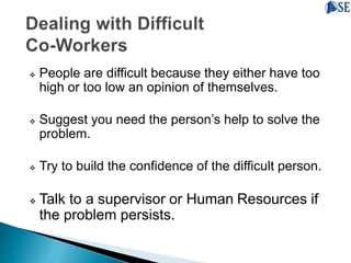  People are difficult because they either have too
high or too low an opinion of themselves.
 Suggest you need the person’s help to solve the
problem.
 Try to build the confidence of the difficult person.
 Talk to a supervisor or Human Resources if
the problem persists.
 