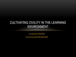 CULTIVATING CIVILITY IN THE LEARNING 
ENVIRONMENT 
Lori Doeschot RN MSN 
Cheryl Harrington RN MSN MHA 
 