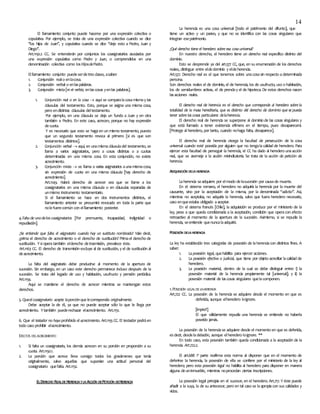 14
El llamamiento conjunto puede hacerse por una expresión colectiva o
copulativa. Por ejemplo, se trata de una expresión colectiva cuando se dice
‘’los hijos de Juan’’, y copulativa cuando se dice ‘’dejo esto a Pedro, Juan y
Diego’’.
Art.1150.2 CC. Se entenderán por conjuntos los coasignatarios asociados por
una expresión copulativa como Pedro y Juan, o comprendidos en una
denominación colectiva como losHijosdePedro.
Elllamamiento conjunto puedeserdetresclases, asaber:
1. Conjunción realo enlacosa.
2. Conjunción verbal o enlaspalabras.
3. Conjunción mixta[re et verbis; enlascosas yenlas palabras].
1. Conjunción real o en la cosa  aquí se comparalacosamismay las
cláusulas del testamento. Esto, porque se asigna una misma cosa,
pero endistintas cláusulas deltestamento.
Por ejemplo, en una cláusula se deja un fundo a Juan y en otra
también a Pedro. En este caso, acrecen, porque no hay expresión
decuota.
Y es necesario que esto se hagaen un mismo testamento, puesto
que un segundo testamento revoca al primero [si es que son
testamentos distintos].
2. Conjunción verbal  aquí, en unamismacláusuladel testamento, se
llama a varios asignatarios, pero a cosas distintas o a cuotas
determinadas en una misma cosa. En esta conjunción, no existe
acrecimiento.
3. Conjunción mixta  se llama a varias asignatarios aunamismacosa,
sin expresión de cuota en una misma cláusula [hay derecho de
acrecimiento].
Art.1149. Habrá derecho de acrecer sea que se llame a los
coasignatarios en una misma cláusula o en cláusulas separadas de
unmismo instrumento testamentario.
Si el llamamiento se hace en dos instrumentos distintos, el
llamamiento anterior se presumirá revocado en toda la parte que
nolefuerecomún con elllamamiento posterior.
4.Falta de unodelos coasignatarios [Por premuerte, incapacidad, indignidad o
repudiación].
¿Se entiende que falta el asignatario cuando hay un sustituto nombrado? Vale decir,
¿prima el derecho de acrecimiento o el derecho de sustitución? Primael derecho de
sustitución. Ysioperatambién elderecho detrasmisión, prevalece éste.
Art.1163 CC. El derecho de transmisión excluye al de sustitución, y el de sustitución al
deacrecimiento.
La falta del asignatario debe producirse al momento de la apertura de
sucesión. Sin embargo, en un caso este derecho permanece incluso después de la
sucesión. Se trata del legado de uso y habitación, usufructo y pensión periódica.
Art.1154.
Aquí se mantiene el derecho de acrecer mientras se mantengan estos
derechos.
5. Queelcoasignatario acepte laporciónque lecorrespondía originalmente.
Debe aceptar la de él, ya que no puede aceptar sólo lo que le llega por
acrecimiento. Ytambién puederechazar elacrecimiento. Art.1151.
6. Que el testador no haya prohibido el acrecimiento. Art.1155CC. El testador podráen
todo caso prohibir elacrecimiento.
EFECTOS DELACRECIMIENTO
1. Si falta un coasignatario, los demás acrecen en su porción en proporción a su
cuota. Art.1150.1.
2. La porción que acrece lleva consigo todos los gravámenes que tenía
originalmente, salvo aquellas que suponían una actitud personal del
coasignatario quefalta. Art.1152.
ELDERECHO REALDEHERENCIAYLA ACCIÓN DEPETICIÓN DEHERENCIA
La herencia es una cosa universal [todo el patrimonio del difunto], que
tiene un activo y un pasivo, y que no se identifica con las cosas singulares que
integran esepatrimonio.
¿Qué derecho tiene el heredero sobre esa cosa universal?
En nuestro derecho, el heredero tiene un derecho real específico distinto del
dominio.
Esto se desprende ya del art.577 CC, que, en su enumeración de los derechos
reales, distingue entre eldedominio y eldeherencia.
Art.577. Derecho real es el que tenemos sobre unacosasin respecto adeterminada
persona.
Son derechos reales el de dominio, el de herencia, los de usufructo, uso o habitación,
los de servidumbres activas, el de prenday el de hipoteca. De estos derechos nacen
lasacciones reales.
El derecho real de herencia es el derecho que corresponde al heredero sobre la
totalidad de la masa hereditaria, que es distinto del derecho de dominio que se pueda
tener sobre las cosas particulares delaherencia.
El derecho real de herencia se superpone al dominio de las cosas singulares y
que está llamado a tener existencia efímera en el tiempo, pues desaparecerá.
[Protege al heredero, por tanto, cuando nohaga falta, desaparece].
El derecho real de herencia otorga la facultad de persecución de la cosa
universal cuando esté poseída por alguien que no tengalacalidad de heredero. Para
ejercer esta facultad de perseguir la herencia, el CC ha dado al heredero una acción
real, que se asemeja a la acción reivindicatoria. Se trata de la acción de petición de
herencia.
ADQUISICIÓN DELAHERENCIA
Laherencia seadquiere por elmodo delasucesión por causade muerte.
En el sistema romano, el heredero no adquiría la herencia por la muerte del
causante, sino por la aceptación de la misma, por la denominada “adictio’’. Así,
mientras no aceptaba, no adquiría la herencia, salvo que fuera heredero necesario,
caso enqueestaba obligado aaceptar.
En el sistema francés [Chile], la adquisición se produce por el ministerio de la
ley, pese a que queda condicionada a la aceptación, condición que operacon efecto
retroactivo al momento de la apertura de la sucesión. Asimismo, si se repudia la
herencia, seentiende quenuncalaadquirió.
POSESIÓN DELAHERENCIA
La ley ha establecido tres categorías de posesión de laherenciacon distintos fines. A
saber:
1. Laposesión legal, quehabilita para ejercer acciones.
2. La posesión efectiva o judicial, que tiene por objeto acreditar lacalidad de
heredero.
3. La posesión material, dentro de la cual se debe distinguir entre: i) la
posesión material de la herencia propiamente tal [universal]; y ii) la
posesión material de lascosas singulares quelacomponen.
1.POSESIÓN LEGALDELAHERENCIA
Art.722 CC. La posesión de la herencia se adquiere desde el momento en que es
deferida, aunque elheredero loignore.
[impte!!]
El que válidamente repudia una herencia se entiende no haberla
poseído jamás.
La posesión de la herenciase adquiere desde el momento en que es deferida,
esdecir, desdeladelación, aunque elheredero loignore. **
En todo caso, esta posesión también queda condicionada a la aceptación de la
herencia. Art.722.2.
El art.688 1ª parte reafirma esta norma al disponer que en el momento de
deferirse la herencia, la posesión de ella se confiere por el ministerio de la ley al
heredero; pero esta posesión legal no habilita al heredero para disponer en manera
alguna deuninmueble, mientras noprocedan ciertas inscripciones.
La posesión legal principia en el sucesor, en el heredero. Art.717. Y éste puede
añadir a la suya, la de su antecesor, pero en tal caso se laapropiacon sus calidades y
vicios.
 