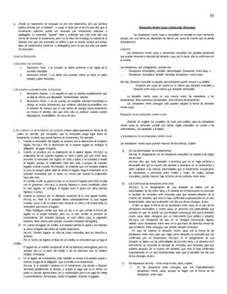 36
4. ¿Puede un testamento ser revocado no por otro testamento, sino por escritura
pública firmada por el testador?  surge la duda por el art.1213que dice que el
testamento solemne puede ser revocado por testamento solemne o
privilegiado. La expresión ‘’puede’’ daría a entender que esta sería sólo una
forma de revocar el testamento, pero no laúnica. Sin embargo, lamayoríade la
doctrina cree que esa expresión se refiere a que se puede revocar por ambos
tipos de testamentos [solemne o privilegiado], pero no que seasólo unaopción
derevocación.
CLASES DEREVOCACIÓN
1.ENCUANTO ASUEXTENSIÓN
i. Revocación Total  la sucesión se abrirá conforme a las reglas de la
sucesión intestada.
ii. Revocación Parcial  se abrirá una sucesión mixta, es decir, en parte
testada yparte intestada.
2.ENCUANTOA LAMANIFESTACIÓN DEVOLUNTAD.
i. Revocación Expresa  es aquella en que se declara explícitamente que
sedejasin efecto unadisposición testamentaria anterior.
ii. Revocación Tácita  se da cuando, sin explicitar voluntad revocatoria, se
otorga un nuevo testamento que contiene cláusulas incompatibles con
el anterior; de manera que el solo hecho de otorgar nuevo testamento
no revoca el anterior, sino que esto sólo se produce cuando existen
disposiciones inconciliables de unoydeotro.
3. EN CUANTO A LA REVOCACIÓN DE LOS LEGADOS, existen reglas especiales, en virtud de las
cuales se permite, por excepción, que la revocación tenga lugar fuera de
testamento, esdecir, que puedahacerse sin testamento. Por ejemplo:
i. Cuando la revocación del legado se produce por la destrucción de la especie
legada. Art.1135.1. Por la destrucción de la especie legada se extingue la
obligación depagar ellegado.
ii. Cuando se produce por la enajenación de la especie legada. Art.1135.2. La
enajenación de las especies legadas, en todo o parte, por acto entre vivos,
envuelve la revocación del legado, en todo o parte; y no subsistiráo revivirá
el legado, aunque la enajenación haya sido nula, y aunque las especies
legadas vuelvan apoder del testador. Se entiende que siel testador enajena
la cosa, es porque quiere dejar sin efecto el legado. Aquí, lo importante es la
voluntad revocatoria; por lo tanto, se revoca aun cuando la enajenación
haya sido nula.
En cambio, sisólo se gravalacosa, no se revocael legado, pero éste sedeja
con el gravamen. Art.1135.3. La prenda, hipoteca o censo constituido sobre
la cosa legada, no extingue el legado, pero la grava con dicha prenda,
hipoteca ocenso.
iii. Cuando se produce por la alteración sustancial de la cosa legada mueble.
Art.1135 inc. final. Si el testador altera substancialmente la cosa legada
mueble, como si de lamaderahace construir un carro, o de lalanatelas, se
entenderá querevoca ellegado.
- Pablo Rodríguez señala que esto es así, si el que cambia la forma del
legado es el propio testador; pero no, si este cambio se produce sin
conocimiento del testador [aunque, en este último caso, la asignación
tampoco tiene efecto,pero porque noexiste laespecie dellegado].
iv. En cuanto al legado de crédito, si el testador percibe el capital o los intereses,
se revoca ellegado delcrédito sinmediar testamento.
Art.1127. Pueden legarse no sólo las cosas corporales, sino los derechos y
acciones.
Por el hecho de legarse el título de un crédito, se entenderáque se legael
crédito.
El legado de un crédito comprende el de los intereses devengados; pero no
subsiste sino en la parte del crédito o de los intereses que no hubiere
recibido eltestador.
v. En el legado de condonación, éste también se revocasiel testador acepta o
reclama elpagodelaobligación queseremitía eneltestamento.
Art.1129. Si el testador condona en el testamento una deuda, y después
demanda judicialmente al deudor, o acepta el pago que se le ofrece, no
podrá el deudor aprovecharse de la condonación; pero sise pagó sin noticia
oconsentimiento deltestador, podrá ellegatario reclamar lopagado.
DONACIONES MORTISCAUSAODONACIONES REVOCABLES
Las donaciones mortis causa o revocables se estudian en este momento,
porque son una forma de disposición de bienes por causade muerte que se asimila
altestamento.
CONCEPTO
Las donaciones mortis causa o donaciones revocables son aquellas donaciones
que pueden revocarse a voluntad del donante y que, por lo tanto, sólo se confirmancon
sumuerte.
Las donaciones, por consiguiente, puedenser:
- Donaciones irrevocables, también denominadas donaciones entrevivos; o
- Donaciones revocables, también llamadas donaciones mortis causa.
Art.1136. Donación revocable esaquella queeldonante puede revocar asuarbitrio.
Donación por causa de muerte es lo mismo que donación revocable; y
donación entre vivos, lomismo que donación irrevocable.
La donación mortis causa es una mezcla entre las donaciones y los
testamentos: tiene estructura dedonación, pero efectosdetestamento.
Las donaciones entre cónyuges sólo pueden adoptar la forma de donación
mortis causa.
REQUISITOS DELAS DONACIONES MORTIS CAUSA
Además de exigirse los requisitos de todo acto jurídico, para las donaciones
mortis causa es necesario cumplir con ciertas reglas especiales en cuanto a las
solemnidades, alacapacidad yalobjeto.
1.SOLEMNIDADES DELAS DONACIONES MORTIS CAUSA
Las donaciones mortis causa pueden hacerse detresformas, asaber:
a) Con lassolemnidades de lostestamentos.
Art.1139. El otorgamiento de las donaciones revocables se sujetaráalas reglas
delart.1000.
Art.1000 dice que toda donación o promesa que no se haga perfecta e
irrevocable sino por la muerte del donante o promisor, es un testamento, y
debe sujetarse a las mismas solemnidades que el testamento. Exceptúanse
las donaciones o promesas entre marido y mujer, las cuales, aunque
revocables, podrán hacerse bajo laforma deloscontratos entre vivos.
b) Con laformade las donaciones entre vivos.
Art.1137.2. Si el otorgamiento de una donación se hiciere con las
solemnidades de las entre vivos, y el donante en el instrumento se reservare
la facultad de revocarla, será necesario, para que subsista después de la
muerte del donante, que éste la haya confirmado expresamente en un acto
testamentario; salvo que ladonación seadelunodeloscónyuges alotro.
Si bien se sigue la forma de las donaciones entre vivos, en el caso de las
donaciones irrevocables o mortis causa, se presenta una particularidad, que
consiste en que no puede ser unadonación consensual, sino que ladonación
mortis causa debe otorgarse por un instrumento [sea público o privado].
Art.1137.3. Las donaciones de que no se otorgare instrumento alguno,
valdrán como donaciones entre vivos en lo que fuere de derecho; menos las
quesehicieren entre cónyuges, que podrán siempre revocarse.
En caso de hacerse la donación mortis causa con la forma de las
donaciones entre vivos, para que valga como donación, es necesario que sea
confirmada por un testamento. Art.1137.2. Si el otorgamiento de una
donación se hiciere con las solemnidades de las entre vivos, y el donante enel
instrumento se reservare la facultad de revocarla, será necesario, para que
subsista después de la muerte del donante, que éste la haya confirmado
expresamente en un acto testamentario; salvo que la donación sea del uno
deloscónyuges alotro.
c) Pordisposición de laley Esto sedaendos casos, asaber:
i. En las donaciones entre cónyuges, que son imperativamente
donaciones mortis causa, aunque se hagan con la forma de las
donaciones entre vivos.
 