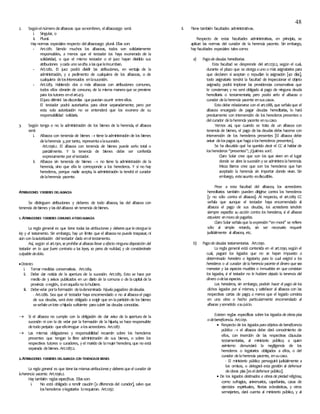 48
2. Segúnelnúmero dealbaceas que senombren, elalbaceazgo será:
i. Singular, o
ii. Plural.
Hay normas especiales respecto delalbaceazgo plural. Ellas son:
- Art.1281. Siendo muchos los albaceas, todos son solidariamente
responsables, a menos que el testador los haya exonerado de la
solidaridad, o que el mismo testador o el juez hayan dividido sus
atribuciones ycada uno seciña alasqueleincumban.
- Art.1282. El juez podrá dividir las atribuciones, en ventaja de la
administración, y a pedimento de cualquiera de los albaceas, o de
cualquiera delosinteresados enlasucesión.
- Art.1283. Habiendo dos o más albaceas con atribuciones comunes,
todos ellos obrarán de consuno, de la misma maneraque se previene
para lostutores enelart.413.
Eljuez dirimirá lasdiscordias quepuedan ocurrir entreellos.
El testador podrá autorizarlos para obrar separadamente; pero por
esta sola autorización no se entenderá que los exonera de su
responsabilidad solidaria.
3. Según tenga o no la administración de los bienes de la herencia, el albacea
será:
i. Albacea con tenencia de bienes  tiene laadministración de los bienes
delaherencia y,por tanto, representaalasucesión.
Art.1296.1. El albacea con tenencia de bienes puede serlo total o
parcialmente. Y la tenencia de bienes debe ser conferida
expresamente por eltestador.
ii. Albacea sin tenencia de bienes  no tiene la administración de la
herencia, sino que ella le corresponde a los herederos. Y si no hay
herederos, porque nadie acepta, la administración la tendrá el curador
delaherencia yacente.
ATRIBUCIONES YDEBERES DELALBACEA
Se distinguen atribuciones y deberes de todo albacea, las del albacea con
tenencia debienes y lasdelalbacea sin tenencia debienes.
1. ATRIBUCIONES YDEBERES COMUNES ATODOALBACEA
La regla general es que tiene todas las atribuciones y deberes que le otorgue la
ley y el testamento. Sin embargo, hay un límite que el albaceano puede traspasar, ni
aún con laautorización deltestador dada eneltestamento.
Así, según el art.1301, se prohíbe al albacea llevar a efecto ninguna disposición del
testador en lo que fuere contraria a las leyes, so pena de nulidad, y de considerársele
culpable dedolo.
DEBERES
i. Tomar medidas conservativas. Art.1284.
ii. Debe dar noticia de la apertura de la sucesión. Art.1285. Esto se hace por
medio de 3 avisos publicados en un diario de la comuna o de lacapital de la
provincia oregión, sienaquellano lohubiere.
iii. Debevelar porlaformación deladenominada hijuela pagadora dedeudas.
- Art.1286. Sea que el testador haya encomendado o no al albaceael pago
de sus deudas, será éste obligado a exigir que en lapartición de los bienes
seseñaleunlote ohijuela suficiente paracubrir las deudas conocidas.
 Si el albacea no cumple con la obligación de dar aviso de la apertura de la
sucesión ni con la de velar por la formación de la hijuela, se hace responsable
detodo perjuicio queelloirrogue alosacreedores. Art.1287.
 Las mismas obligaciones y responsabilidad recaerán sobre los herederos
presentes que tengan la libre administración de sus bienes, o sobre los
respectivos tutores o curadores, y el marido de lamujer heredera, que no está
separada debienes. Art.1287.2.
2.ATRIBUCIONES YDEBERES DELALBACEA CON TENENCIADEBIENES
La regla general es que tiene las mismas atribuciones y deberes que el curador de
laherencia yacente. Art.1296.2.
Hay también reglas específicas. Ellasson:
i. No está obligado a rendir caución [a diferencia del curador], salvo que
losherederos olegatarios lorequieran. Art.1297.
ii. Tiene también facultades administrativas.
Respecto de estas facultades administrativas, en principio, se
aplican las normas del curador de la herencia yacente. Sin embargo,
hay facultades especiales talescomo:
a) Pagode deudas hereditarias.
Esta facultad se desprende del art.1232.2, según el cual,
durante el plazo que se otorgaauno o más asignatarios para
que declaren si aceptan o repudian la asignación [40 días],
todo asignatario tendrá la facultad de inspeccionar el objeto
asignado; podrá implorar las providencias conservativas que
le conciernan; y no será obligado al pago de ninguna deuda
hereditaria o testamentaria; pero podrá serlo el albacea o
curador delaherencia yacente ensuscasos.
Esto debe relacionarse con el art.1288, que señalaque el
albacea encargado de pagar deudas hereditarias, lo hará
precisamente con intervención de los herederos presentes o
delcurador delaherencia yacente ensucaso.
Vemos así, que cuando se trata de un albacea con
tenencia de bienes, el pago de las deudas debe hacerse con
intervención de los herederos presentes [El albacea debe
avisar delospagos que hagaalosherederos presentes].
Se ha discutido qué ha querido decir el CC al hablar de
losherederos “presentes”; ¿Quiénes son?.
Claro Solar cree que son los que viven en el lugar
donde se abre lasucesión y se administralaherencia.
Meza Barros cree que son los herederos que han
aceptado la herencia sin importar donde vivan. Sin
embargo, esteasunto esdiscutible.
Pese a esta facultad del albacea, los acreedores
hereditarios también pueden dirigirse contra los herederos
[y no sólo contra el albacea]. Al respecto, el art.1289 CC
señala que aunque el testador haya encomendado al
albacea el pago de sus deudas, los acreedores tendrán
siempre expedita su acción contra los herederos, si el albacea
estuviere enmora de pagarles.
Claro Solar señalaque laexpresión “en mora” se refiere
sólo al simple retardo, sin ser necesario requerir
judicialmente al albacea, etc.
b) Pagode deudas testamentarias. Art.1290.
La regla general está contenida en el art.1290, según el
cual, pagará los legados que no se hayan impuesto a
determinado heredero o legatario; para lo cual exigirá a los
herederos o al curador de la herencia yacente el dinero que sea
menester y las especies muebles o inmuebles en que consistan
los legados, si el testador no le hubiere dejado la tenencia del
dinero odelas especies.
Los herederos, sin embargo, podrán hacer el pago de los
dichos legados por sí mismos, y satisfacer al albacea con las
respectivas cartas de pago; a menos que el legado consista
en una obra o hecho particularmente encomendado al
albacea ysometido asujuicio.
Existen reglas específicas sobre los legados de obras pías
odebeneficencia. Art.1291.
 Respecto de los legados para objetos de beneficencia
pública  el albacea debe dará conocimiento de
ellos, con inserción de las respectivas cláusulas
testamentarias, al ministerio público; a quien
asimismo denunciará la negligencia de los
herederos o legatarios obligados a ellos, o del
curador delaherencia yacente, ensucaso.
- El ministerio público perseguirá judicialmente a
los omisos, o delegará esta gestión al defensor
deobras pías [eseldefensor público].
 De los legados destinados a obras de piedad religiosa,
como sufragios, aniversarios, capellanías, casas de
ejercicios espirituales, fiestas eclesiásticas, y otros
semejantes, dará cuenta al ministerio público, y al
 