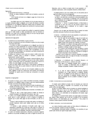 52
i. DIVISIÓN LEGALDELASDEUDAS HEREDITARIAS
Regla general
Lareglageneral estáenlosinc.1 y2 delart.1354.
Art.1354. Las deudas hereditarias se dividen entre los herederos a prorrata de
sus cuotas.
Así el heredero del tercio no es obligado a pagar sino el tercio de las
deudas hereditarias.
Esta división opera por el solo ministerio de la ley, de pleno derecho; no
se requiere declaración judicial. La obligación, con la muerte del deudor, se convierte
inmediatamente en una obligación simplemente conjunta entre los herederos. Aquí,
sin embargo, no se divide por partes iguales, sino aprorratade lacuotaque quepaa
cada unoenlaherencia.
¿Qué ocurre si muere el acreedor de los créditos?. Lamayoríade ladoctrina
piensa que el crédito también se divide automáticamente entre los herederos en
proporción a sus cuotas. Esto es importante, porque, de ser así, no hay que esperar
quesehaga lapartición para cobrar elcrédito.
Aplicaciones de laregla general
a. La insolvencia de unodelosherederos nograva alosotros.
Art.1355. La insolvencia de uno de los herederos no gravaalos otros; excepto
enloscasos delart.1287.2.
- El art.1287.2 se refiere al incumplimiento de la obligación que tienen los
herederos con la libre administración de sus bienes de publicar laaperturade
la sucesión por medio de tres avisos en un diario de lacomunay de formar la
denominada hijuela pagadora de deudas. Dicho incumplimiento los hace
responsables de todo perjuicio a los acreedores y, por tanto, lainsolvenciade
uno grava alosdemás herederos.
b. Se extingue por confusión la cuota o parte de la deuda o crédito común entre
heredero y causante. Opera la confusión si heredero y causante eran
recíprocamente acreedor ydeudor.
Art.1357. Siuno de los herederos fuere acreedor o deudor del difunto, sólo se
confundirá con su porción hereditaria la cuotaque en este crédito o deudale
quepa, y tendrá acción contra sus coherederos a prorrata por el resto de su
crédito, ylesestará obligado aprorrata por elrestodesudeuda.
c. Si existe una deuda solidaria entre el difunto y otras personas, la solidaridad se
extingue. Por lo tanto, sólo se puede reclamar en contra de cada uno de los
herederos por sucuota.
Art.1523. Los herederos de cada uno de los deudores solidarios son, entre
todos, obligados al total de la deuda; pero cada heredero será solamente
responsable de aquella cuota de la deuda que corresponda a su porción
hereditaria.
Excepciones alaregla general
a. De acuerdo al art.1354.3, que se refiere al beneficio de inventario, el heredero
beneficiario no es obligado al pago de ninguna cuota de las deudas hereditarias
sinohasta concurrencia deloquevalga loque hereda.
- Esto es argumento a favor de las teorías de lafusión de patrimonios en el
beneficio de inventario, porque se refiere al “valor” de lo que se hereday
noalosbienes propiamente tales.
b. En cuanto a las obligaciones indivisibles, éstas se transmiten a los herederos. [Cfr.
art.1526].
- Art.1354, inc. final. Lo dicho [regla general de división de deudas] se
entiende sinperjuicio delodispuesto enlosartículos 1356 y 1526.
c. En cuanto a los inmuebles hipotecados para garantizar la deuda, el acreedor
puede ejercer la acción hipotecaria y, como la hipoteca es indivisible, el
heredero que lo posee debe pagar con todo el inmueble y no sólo con su
cuota.
- Art.1365. Si varios inmuebles de lasucesión están sujetos aunahipoteca, el
acreedor hipotecario tendrá acción solidaria contra cada uno de dichos
inmuebles.
- El heredero a quien pertenezca el inmueble puede exigir a sus
coherederos la devolución de la cuota que a ellos toque en la deuda. Y la
cuota del insolvente se repartirá entre todos los herederos aprorrata, pues
delocontrario, severía perjudicado elheredero dueñodelinmueble.
d. En cuanto a los herederos usufructuarios y fiduciarios, se presenta el siguiente
problema: si hay deudas hereditarias, pero existe un legado de usufructo o de
fideicomiso, ¿cómo se dividen las deudas entre el nudo propietario y el
propietario usufructuario, oentre elpropietario fiduciario yelfideicomisario?.
- El principio general es que se les considera como una sola persona para el
pagode las deudas [como unasolaasignación].
 Usufructo  Art.1368.1. Siel testador dejael usufructo de unaparte de
sus bienes o de todos ellos aunapersonay ladesnudapropiedad aotra,
el propietario y el usufructuario se considerarán como una sola persona
para la distribución de las obligaciones hereditarias y testamentarias que
cupieren alacosafructuaria.
 Fideicomiso  Art.1372. El propietario fiduciario y el fideicomisario se
considerarán en todo caso como una sola persona respecto de los
demás asignatarios para la distribución de las deudas y cargas
hereditarias ytestamentarias.
- Después la ley da reglas para determinar cómo se reparten las deudas
entreellos, tanto para elusufructo como para elfideicomiso.
 Usufructo  ladistribución entre el nudo propietario y el usufructuario se
hace conforme alasreglas delart.1368. Así:
a. Será del cargo del nudo propietario el pago de las deudas que
recayere sobre la cosa fructuaria, quedando obligado el
usufructuario a satisfacerle los intereses corrientes de lacantidad
pagada, durante todo eltiempo que continuare elusufructo.
b. Si el propietario no se allanare aeste pago, podráel usufructuario
hacerlo, y a la expiración del usufructo tendrá derecho a que el
propietario lereintegre elcapital sin interés alguno.
c. Si se vende la cosa fructuaria para cubrir una hipoteca o prenda
constituida en ella por el difunto, se aplicará al usufructuario la
disposición del art.1366, de modo que el heredero se subrogaen
laacción delacreedor contra losherederos.
- Además, el art.1371 señala que el usufructo constituido en lapartición
de una herencia está sujeto a las reglas del art.1368, si los interesados
nohubieren acordado otra cosa.
 Fideicomiso  la distribución entre el propietario fiduciario y el
fideicomisario seciñe alart.1372.2.2, conforme aloscuales:
a. Quien paga es el propietario fiduciario; pero, si después se
cumple la condición, el fideicomisario tiene la obligación de
reintegrar alpropietario fiduciario elcapital sin intereses.
b. Si se trata de cargas periódicas [por ejemplo, impuestos
territoriales], eso lo paga solamente el propietario fiduciario,
porque es una obligación que dice relación con el disfrute de la
cosa, que corresponde al propietario fiduciario mientras éste
tenga la propiedad. Una vez cumplida la condición, las paga el
fideicomisario.
ii. DIVISIÓN TESTAMENTARIA DELAS DEUDASHEREDITARIAS
El testador puede distribuir las deudas entre los herederos por medio del
testamento. Pero esta división es inoponible a los acreedores, los que siempre
podrán ceñirse alasreglas legales.
Art.1358. Si el testador dividiere entre los herederos las deudas hereditarias de
diferente modo que el que en los artículos precedentes se prescribe, los
acreedores hereditarios podrán ejercer sus acciones o en conformidad con
dichos artículos o en conformidad con las disposiciones del testador, según
mejor lespareciere.
Sin embargo, si un acreedor decide sujetarse alas reglas legales, los herederos
que sufrieren mayor gravamen que el que por el testador se les ha impuesto,
tendrán derecho a ser indemnizados por sus coherederos. * Esto, porque los
herederos sídebenrespetar lavoluntad deltestador.
iii. DIVISIÓN CONVENCIONAL DELAS DEUDASHEREDITARIAS
Los mismos herederos pueden pactar una forma diversa de distribución, ya
seaenunaconvención especial oenelacto departición.
Esta distribución convencional también es inoponible a los acreedores, los que
pueden optar siempre por seguir lasreglas legales.Art.1359.
 