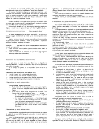 53
Los herederos, en la convención, también podrían pactar que cualquiera de
ellos pague eltotal. Esteesuncaso deindivisibilidad depago delasobligaciones.
Al respecto, el art.1526 no.4 dispone que cuando por testamento o por
convención entre los herederos, o por la partición de la herencia, se ha impuesto a
uno de los herederos la obligación de pagar el total de unadeuda, el acreedor podrá
dirigirse o contra este heredero por el total de la deuda, o contra cada uno de los
herederos porla parte que lecorresponda aprorrata.
Lo mismo se aplicaen el caso del art.1340, en que uno de los herederos quiere
tomar a su cargo unacuotamayor de ladeudaque laque le corresponde aprorrata,
bajo unacondición queesaceptada por loscoherederos.
Este pacto está permitido por laley. Sin embargo, los acreedores tampoco son
obligados arespetar esto,sino quepueden optar porladivisión legaldelasdeudas.
OPORTUNIDAD PARA ELPAGODELAS DEUDAS ¿Cuándo sepagan las deudas?
Las deudas hereditarias son una baja general de la herencia y, por lo tanto, en
principio, se pagan inmediatamente [a medida que se presenten y antes de los
legados].
Según el art.1374, no habiendo concurso de acreedores, ni tercera oposición,
se pagará a los acreedores hereditarios a medida que se presenten, y pagados los
acreedores hereditarios, sesatisfarán loslegados.
Excepciones: son casos en los que no se puede pagar alos acreedores en
lamedida que sepresenten
a. Cuando la sucesión está en quiebra. Aquí, los acreedores deben verificar el
crédito enlaquiebra.
b. Cuando la sucesión está en insolvencia, en cuyo caso se paga según las
preferencias quesealegan [Meza Barros].
RESPONSABILIDAD DELOS LEGATARIOS POR LAS DEUDASHEREDITARIAS
La regla general es la del art.1104, que dispone que los legatarios no
representan al testador y no tienen más derechos ni cargas que los que expresamente
se les confieran oimpongan.
Así, en principio, los legatarios no son responsables por las deudas de la
herencia.
-Por excepción, tienen responsabilidad enlossiguientes casos:
i. Cuando eltestador lesha impuesto elpago deuna deuda.
ii. Cuando eltestador noha respetado las legítimas ymejoras.
iii. Cuando losherederos nosoncapaces depagar las deudas delaherencia.
iv. Cuando elbienlegado es gravado porunaprenda ounahipoteca.
i) Responsabilidad por pagode deudas particulares
Estaresponsabilidad puedetener doscausas:
a. Puede tratarse de una deuda que el testador impone pagar al legatario.
Art.1104. En este caso, el legatario tiene la libertad de aceptar o no el
legado.
b. Puede ser que el bien legado esté gravado con una prenda o una
hipoteca. Aquí, laley haceunadistinción según: art.1366
- Si el testador quiso que el legatario pagara la deuda  se aplicael
art.1104 y,por tanto, debe hacerlo.
- Si el testador no lo dijo expresamente  si bien el legatario paga
con la prenda o hipoteca, se subroga en la acción del acreedor
contra losherederos para elreembolso delopagado.
- Si la garantía aseguraba la deuda de un tercero, la subrogación
del legatario que paga la deuda se ejerce contra el tercero
[art.1366.2].
ii) Responsabilidad por pagode legítimas ymejoras.
La irresponsabilidad de los legatarios por las deudas hereditarias se entiende
sin perjuicio de la responsabilidad que pueda sobrevenirles en caso de acción de
reforma. Art.1104.2.
Esto es complementado por el art.1362.1 que señala que los legatarios no son
obligados a contribuir al pago de las legítimas, de las asignaciones que se hagan con
cargo a la cuarta de mejoras o de las deudas hereditarias, sino cuando el testador
destine a legados alguna parte de la porción de bienes que la ley reserva a los
legitimarios o a los asignatarios forzosos de la cuarta de mejoras, o cuando al
tiempo de abrirse la sucesión no haya habido en ella lo bastante para pagar las deudas
hereditarias.
Por su parte, el inc.2 señala que la acción de los acreedores hereditarios contra
loslegatarios es ensubsidio de laquetienen contra losherederos.
Se trata entonces, de una responsabilidad subsidiaria limitada hasta el monto
dellegado.
iii) Responsabilidad porel pagodedeudas hereditarias.
Por excepción también pueden responder de estas deudas cuando no existan
bienes suficientes para pagarlas. Es entonces, una responsabilidad subsidiaria
[art.1362.2].
La doctrina sostiene que es también una responsabilidad limitada al monto del
legado, pero ellono esclaro enelCC, sino quesededuce delosarts.1364 y 1367.
- ART.1364. El legatario obligado apagar un legado, lo serásólo hastaconcurrenciadel
provecho que reporte de la sucesión; pero deberá hacer constar lacantidad en que
elgravamen excedaal provecho.
- ART.1367. Los legados con causa onerosa que pueda estimarse en dinero, no
contribuyen sino con deducción del gravamen, y concurriendo las circunstancias que
van aexpresarse:
1.Quesehayaefectuado elobjeto.
2. Que no haya podido efectuarse sino mediante la inversión de una cantidad
determinada dedinero.
Una y otra circunstancia deberán probarse por el legatario, y sólo se deducirá por
razón delgravamen lacantidad que constare haberse invertido.
iv) Concurrencia de varios legatarios para elpago
La regla general es que los legatarios concurren a prorrata de los valores de sus
respectivos legados, ylainsolvencia de unonograva alosotros.
Art.1363.1, según el cual los legatarios que deban contribuir al pago de las
legítimas, de las asignaciones con cargo a la cuarta de mejoras o de las deudas
hereditarias, lo harán a prorrata de los valores de sus respectivos legados, y la
porción dellegatario insolvente nogravará alosotros.
La excepción a esto viene dadapor laexistenciade legados privilegiados, en los
cuales no se debe responder por las deudas hereditarias, sino después de otros.
Estosson:
a. Los entregados en vida del testador  prefieren a los que no han sido
entregados en forma anticipada cuando los bienes que éste dejaasu muerte
noalcanzan acubrirlos todos. Art.1141.3.
b. Los legados que el testador expresamente hubiese exonerado de pagar deudas
hereditarias  en este caso, los legatarios no están obligados a responder
por las deudas hereditarias, pero si se agotan los pagos de los demás
legatarios y no se alcanza a cubrir las deudas, estos legatarios deben
contribuir alpago deellas. Art.1363.2.
c. Legados de obras pías o de beneficencia pública  ellos se presumen
exonerados de pagar deudas por el testador, aunque éste no haya dicho
nada; y en caso de insuficiencia de los otros legatarios para el pago de
deudas, estos legados entran a contribución después de los legados
expresamente exonerados. Art.1363.3.
d. Los legados de alimentos legales  estos alimentos forzosos no entran a
contribuir en el pago de la deuda, sino después de todo el resto de los
legatarios [obligados al pago yexonerados deél].Art.1363.3.
Compaginando todas estas normas, los autores hacen una escala de
preferencias paradirigirse encontra de loslegatarios, asaber:
- En primer lugar, se procede contra los legatarios comunes, los que
contribuyen aprorrata delvalor de suslegados.
- En segundo lugar, responden los legados entregados en vida [son donaciones
revocables a título singular] y las donaciones revocables [se miran como
legados anticipados; art.1141].
- Entercer lugar, loslegados exonerados expresamente poreltestador.
- Encuarto lugar, loslegados deobras pías odebeneficencia pública.
- Y, por último, los legados alimenticios forzosos. Ellos responden sólo de las
deudas hereditarias, y no de los legados. Las pensiones yadevengadas no se
deben restituir, sino que sólo se pueden rebajar los alimentos futuros si
aparecen desproporcionados alasfuerzas delpatrimonio efectivo. Art.1170.
Los legados entran en contribución por su valor líquido o neto; es decir, si el
legado tiene unacarga, ellase descuenta, de modo que se responde sóloconeso. El
 