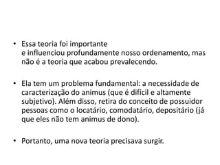 • Essa teoria foi importante
e influenciou profundamente nosso ordenamento, mas
não é a teoria que acabou prevalecendo.
• Ela tem um problema fundamental: a necessidade de
caracterização do animus (que é difícil e altamente
subjetivo). Além disso, retira do conceito de possuidor
pessoas como o locatário, comodatário, depositário (já
que eles não tem animus de dono).
• Portanto, uma nova teoria precisava surgir.
 