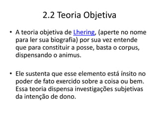 2.2 Teoria Objetiva
• A teoria objetiva de Lhering, (aperte no nome
para ler sua biografia) por sua vez entende
que para constituir a posse, basta o corpus,
dispensando o animus.
• Ele sustenta que esse elemento está ínsito no
poder de fato exercido sobre a coisa ou bem.
Essa teoria dispensa investigações subjetivas
da intenção de dono.
 