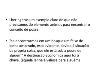 • Lhering trás um exemplo claro de que não
precisamos do elemento animus para encontrar o
conceito de posse:
• "se encontrarmos em um bosque um feixe de
lenha amarrado, está evidente, devido à situação
da própria coisa, que ele está sob a posse de
alguém" A destinação econômica aqui foi a
chave. (aquela lenha é valiosa para alguém)
 