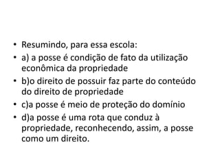 • Resumindo, para essa escola:
• a) a posse é condição de fato da utilização
econômica da propriedade
• b)o direito de possuir faz parte do conteúdo
do direito de propriedade
• c)a posse é meio de proteção do domínio
• d)a posse é uma rota que conduz à
propriedade, reconhecendo, assim, a posse
como um direito.
 