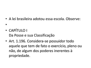 • A lei brasileira adotou essa escola. Observe:
•
• CAPÍTULO I
Da Posse e sua Classificação
• Art. 1.196. Considera-se possuidor todo
aquele que tem de fato o exercício, pleno ou
não, de algum dos poderes inerentes à
propriedade.
 