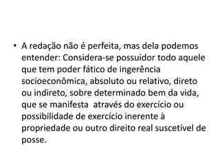 • A redação não é perfeita, mas dela podemos
entender: Considera-se possuidor todo aquele
que tem poder fático de ingerência
socioeconômica, absoluto ou relativo, direto
ou indireto, sobre determinado bem da vida,
que se manifesta através do exercício ou
possibilidade de exercício inerente à
propriedade ou outro direito real suscetível de
posse.
 