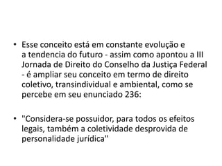 • Esse conceito está em constante evolução e
a tendencia do futuro - assim como apontou a III
Jornada de Direito do Conselho da Justiça Federal
- é ampliar seu conceito em termo de direito
coletivo, transindividual e ambiental, como se
percebe em seu enunciado 236:
• "Considera-se possuidor, para todos os efeitos
legais, também a coletividade desprovida de
personalidade jurídica"
 