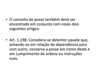 • O conceito de posse também deve ser
encontrado em conjunto com esses dois
seguintes artigos:
• Art. 1.198. Considera-se detentor aquele que,
achando-se em relação de dependência para
com outro, conserva a posse em nome deste e
em cumprimento de ordens ou instruções
suas.
 