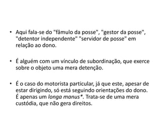 • Aqui fala-se do "fâmulo da posse", "gestor da posse",
"detentor independente" "servidor de posse" em
relação ao dono.
• É alguém com um vínculo de subordinação, que exerce
sobre o objeto uma mera detenção.
• É o caso do motorista particular, já que este, apesar de
estar dirigindo, só está seguindo orientações do dono.
É apenas um longa manus*. Trata-se de uma mera
custódia, que não gera direitos.
 
