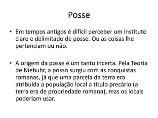 Posse
• Em tempos antigos é difícil perceber um instituto
claro e delimitado de posse. Ou as coisas lhe
pertenciam ou não.
• A origem da posse é um tanto incerta. Pela Teoria
de Niebuhr, a posso surgiu com as conquistas
romanas, já que uma parcela da terra era
atribuída a população local a título precário (a
terra era de propriedade romana), mas os locais
poderiam usar.
 