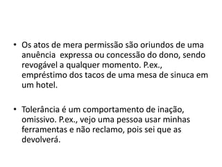 • Os atos de mera permissão são oriundos de uma
anuência expressa ou concessão do dono, sendo
revogável a qualquer momento. P.ex.,
empréstimo dos tacos de uma mesa de sinuca em
um hotel.
• Tolerância é um comportamento de inação,
omissivo. P.ex., vejo uma pessoa usar minhas
ferramentas e não reclamo, pois sei que as
devolverá.
 