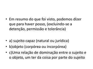 • Em resumo do que foi visto, podemos dizer
que para haver posso, (excluindo-se a
detenção, permissão e tolerância)
• a) sujeito capaz (natural ou jurídica)
• b)objeto (corpórea ou incorpórea)
• c)Uma relação de dominação entre o sujeito e
o objeto, um ter da coisa por parte do sujeito
 