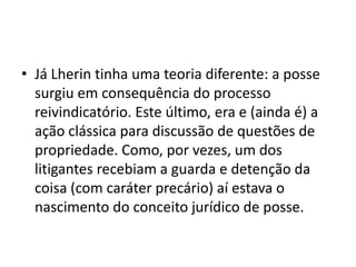 • Já Lherin tinha uma teoria diferente: a posse
surgiu em consequência do processo
reivindicatório. Este último, era e (ainda é) a
ação clássica para discussão de questões de
propriedade. Como, por vezes, um dos
litigantes recebiam a guarda e detenção da
coisa (com caráter precário) aí estava o
nascimento do conceito jurídico de posse.
 