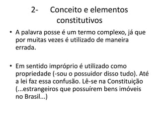 2- Conceito e elementos
constitutivos
• A palavra posse é um termo complexo, já que
por muitas vezes é utilizado de maneira
errada.
• Em sentido impróprio é utilizado como
propriedade (-sou o possuidor disso tudo). Até
a lei faz essa confusão. Lê-se na Constituição
(...estrangeiros que possuírem bens imóveis
no Brasil...)
 