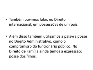 • Também ouvimos falar, no Direito
internacional, em possessões de um país.
• Além disso também utilizamos a palavra posse
no Direito Administrativo, como o
compromisso do funcionário público. No
Direito de Família ainda temos a expressão:
posse dos filhos.
 