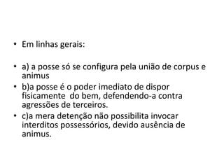 • Em linhas gerais:
• a) a posse só se configura pela união de corpus e
animus
• b)a posse é o poder imediato de dispor
fisicamente do bem, defendendo-a contra
agressões de terceiros.
• c)a mera detenção não possibilita invocar
interditos possessórios, devido ausência de
animus.
 