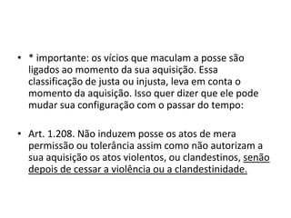 • * importante: os vícios que maculam a posse são
ligados ao momento da sua aquisição. Essa
classificação de justa ou injusta, leva em conta o
momento da aquisição. Isso quer dizer que ele pode
mudar sua configuração com o passar do tempo:
• Art. 1.208. Não induzem posse os atos de mera
permissão ou tolerância assim como não autorizam a
sua aquisição os atos violentos, ou clandestinos, senão
depois de cessar a violência ou a clandestinidade.
 